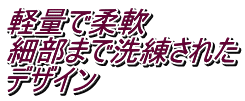 軽量で柔軟 細部まで洗練された デザイン